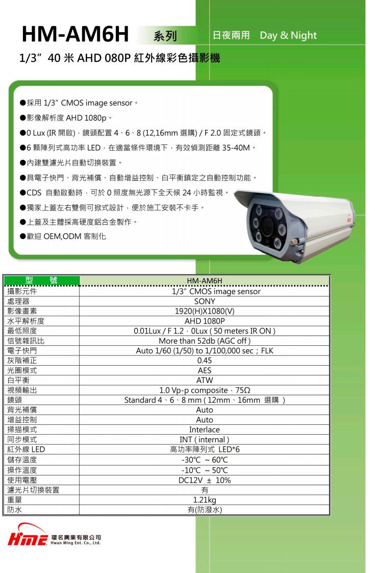 HM-AMH系列日夜兩用 Day & Night1/3米 AHD 080P 紅外線彩色攝影機採用1/3 MS image sensor 影像解析度 AHD 1080p。 Lux (IR 開啟)鏡頭配置46、8(116mm選購)/F2.0固定式鏡頭。6顆陣列式高功率LED,在適當條件環境下,效偵測距離35-40M。雙濾光片自動切換裝置。具電子快門、背光補償、自動增益控制、白平衡鎮定之自動控制功能。DS 自動啟動時,可於O照度無光源下全天候24小時監視。獨家上蓋左右雙側可掀式設計,便於施工安裝不卡手。上蓋及主體採高硬度鋁合金製作。歡迎 OEM,ODM 客制化攝影元件處理器影像畫素水平解析度最低照度HM-AM6H1/3" MOS image sensorSONY1920(H)X1080(V)AHD 1080P0.01Lux /  (50 meters IR ON)More than 52db (AG off)Auto 1/60 (1/50) to 1/100,000 sec; FLK信號雜訊比電子快門灰階補正光圈模式白平衡視頻輸出鏡頭背光補償增益控制掃描模式同步模式紅外線 LED儲存溫度操作溫度使用電壓濾光片切換裝置重量防水Hwan Ming Ent. Co., Ltd.0.45AESATW1.0Vp-p compositeStandard 4、6、8mm(12mm、16mm 選購)AutoAutoInterlaceINT (internal)高功率陣列式 LED*6-30C  60C2-10C  50CDC12V±10%有1.21kg有(防潑水)